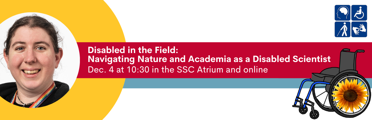 Disabled in the Field: Navigating Nature and Academia as a Disabled Scientist. Dec 4 at 10:30 in the SSC Atrium and online.