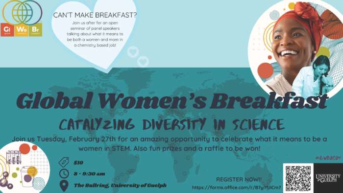 Global Women's Breakfast. Catalyzing Diversity in Science. Join us Tuesday, February 27 for an amazing opportunity to celebrate what it means to be a woman in STEM. Fun prizes and a raffle to be won. $10, 8 to 9:30 a.m., the Bullring, University of Guelph.