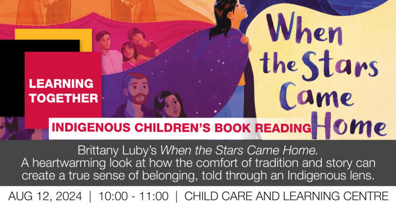 Learning together. Indigenous Children's Book Reading. Brittany Lub's when the stars came home. A heartwarming look at how the comfort of tradition and story can create a true sense of belonging, told through and Indigenous lens. August 12, 2024. 10 to 11 a.m., Child Care and Learning Centre. The cover of the book, a young Indigenous person wearing a colourful cape that has stars and other people on the fabric.