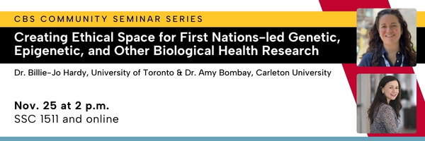 CBS community seminar series. Creating ethical space for first nations-led genetic, epigenetic, and other biological health research. Dr. Billie-Jo Hardy, University of Toronto & Dr. Amy Bombay, Carleton University. nov. 25 at 2 p.m., SSC1511 and online.